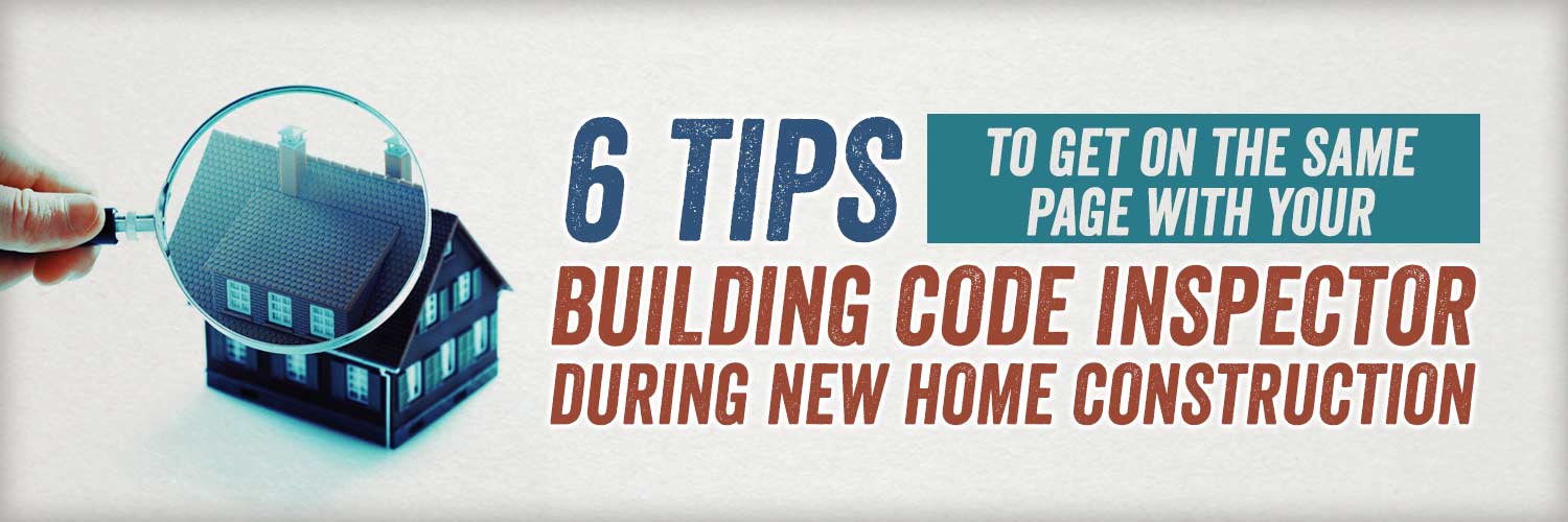 6 Tips to Get on the Same Page with Your Building Code Inspector During New Home Construction