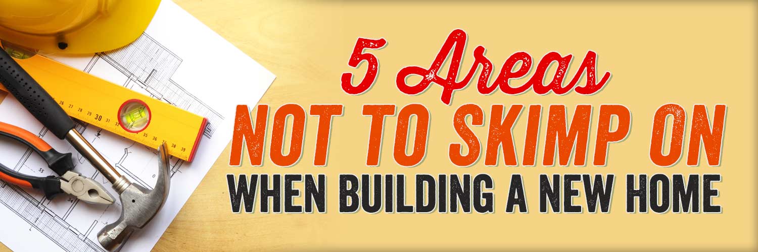 5 Areas Not to Skimp on When Building a New Home